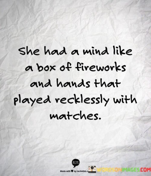 This vivid quote uses metaphorical language to describe a woman's personality and actions. "She Had a Mind Like a Box of Fireworks" suggests that her mind is vibrant, imaginative, and filled with brilliant ideas and thoughts. Just like a box of fireworks contains an array of colors and sparks, her mind is dynamic and filled with creative energy.

The quote continues with "Hands That Played Recklessly With Matches," which implies that she is not afraid to take risks or venture into uncharted territories. Her actions and decisions are bold and daring, akin to someone playing with fire or taking chances without fear of the consequences.

Overall, the quote portrays a woman with a captivating and adventurous spirit. It celebrates her intelligence and vivacity, likening her mind to a spectacle of fireworks, and acknowledges her fearlessness and willingness to explore and challenge boundaries. The metaphorical language adds depth and imagery to the description, making it a powerful portrayal of her captivating and spirited personality.