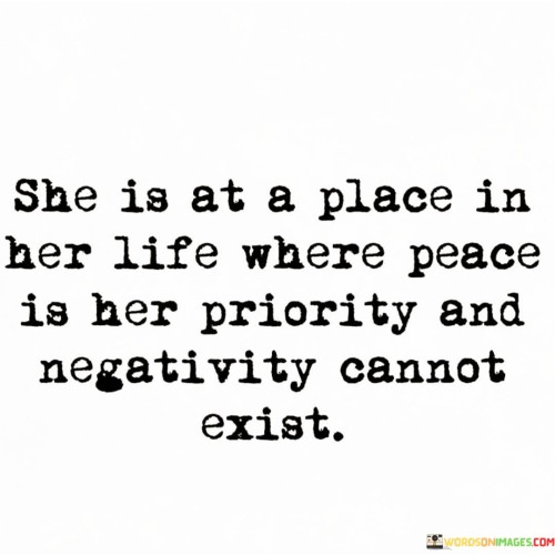 This quote encapsulates a woman's state of mind and priorities in life. "She Is At A Place In Her Life Where Peace Is Her Priority" suggests that the woman has reached a stage where inner tranquility and contentment take precedence. It signifies her commitment to fostering a peaceful and harmonious mindset, seeking balance and well-being in her life.

The quote continues by stating that "Negativity Cannot Exist," indicating that she actively eliminates negative influences and thoughts from her life. By focusing on peace and positivity, she creates an environment where negativity has no room to thrive or affect her mental and emotional state.

Overall, the quote portrays a woman who has found a sense of inner peace and resilience. It serves as a reminder of the importance of prioritizing mental and emotional well-being and how consciously choosing positivity can transform one's perspective and experiences. By embracing peace and warding off negativity, she crafts a life of contentment and serenity, inspiring others to seek similar paths of personal growth and self-care.