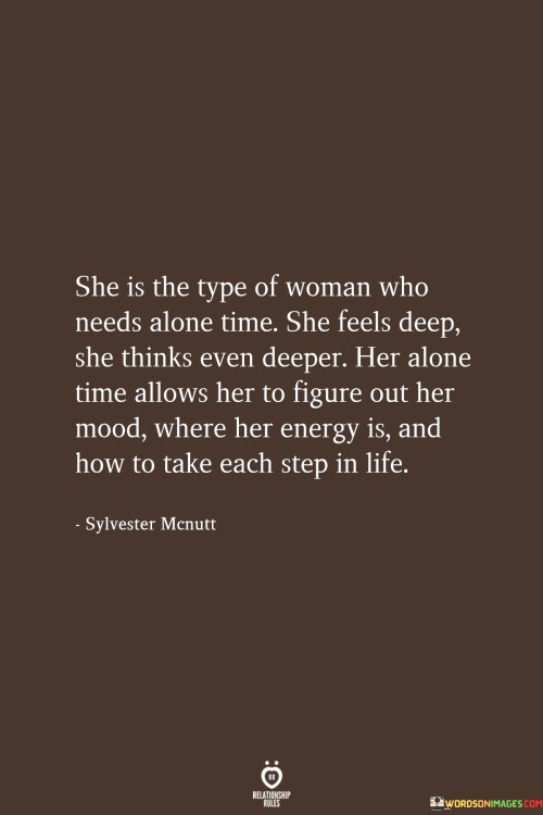 This quote celebrates the introspective and self-aware nature of a particular woman. "She Is The Type Of Woman Who Needs Alone Time" emphasizes her need for solitude and reflection. Being alone provides her with a space where she can process her emotions and thoughts without external distractions.

The quote continues by describing her depth of emotion and thought, indicating that she feels deeply and thinks profoundly. Her alone time allows her to delve into her feelings, understand her moods, and connect with her innermost thoughts. It serves as a form of self-care that enables her to recharge and find clarity in the chaos of life.

Overall, the quote highlights the value of alone time for self-discovery and emotional well-being. It celebrates the power of introspection and how this woman uses her solitary moments to understand herself better and navigate life more mindfully. This portrayal of introspective solitude can inspire others to appreciate and prioritize moments of self-reflection, ultimately leading to a more fulfilling and self-aware life journey.