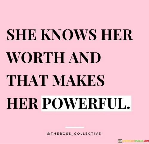 This empowering quote highlights the relationship between self-awareness, self-value, and personal power. "She Knows Her Worth" suggests that the woman has a strong sense of self-awareness and a clear understanding of her own value and significance. She recognizes her strengths, qualities, and potential, which allows her to navigate life with confidence and purpose.

The quote continues with "And That Makes Her Powerful," indicating that her self-assuredness and knowledge of her worth grant her a sense of personal power and agency. This power doesn't stem from external factors but from her internal understanding of her worthiness and capabilities.

In essence, the quote celebrates the strength that comes from self-belief and self-empowerment. It emphasizes that understanding one's worth and valuing oneself leads to an inner strength that is both liberating and empowering. By recognizing her own value, she sets the foundation for asserting herself, making informed decisions, and achieving her goals. It serves as a reminder of the importance of self-love, self-acceptance, and recognizing one's inherent power to navigate life with confidence and resilience.