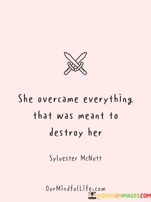 This powerful quote celebrates resilience and strength in the face of adversity. "She Overcame Everything That Was Meant To Destroy Her" suggests that the woman faced numerous challenges, obstacles, and hardships that were intended to break her spirit or deter her from moving forward. However, instead of succumbing to these negative forces, she rose above them and emerged victorious.

The quote underscores the idea that she refused to be defined by her struggles or past traumas. It speaks to her ability to overcome difficulties, heal, and grow stronger from her experiences. This portrays her as a survivor who didn't allow the circumstances to dictate her life but took control and turned her struggles into stepping stones towards a brighter future.

In conclusion, the quote celebrates the power of resilience and inner strength. It sends a message of hope and encouragement to others facing challenging times, emphasizing that they too have the potential to overcome adversity and find their way to triumph. It reminds us that even in the darkest moments, there is the possibility of transformation and growth, and one can emerge from difficult situations stronger and more determined than ever before.