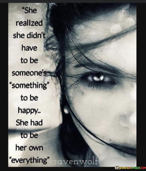 This empowering quote conveys a powerful message of self-reliance and self-fulfillment. "She Realized She Didn't Have To Be Someone's Something" suggests that the woman came to understand that her happiness should not depend solely on being someone else's partner or fulfilling a specific role in someone else's life. It challenges the notion that a woman's worth is defined by her relationship status or by being needed by someone else.

The quote continues with "To Be Happy, She Had To Be Her Own Everything," indicating that true happiness and fulfillment come from within. It emphasizes the importance of self-love, self-discovery, and self-sufficiency. Instead of seeking validation or completeness from external sources, she embraces the idea of being whole and content within herself.

In summary, the quote celebrates the journey of self-empowerment and independence. It promotes the idea that true happiness comes from embracing one's individuality, strengths, and passions. By valuing and nurturing herself as her own "everything," she becomes more resilient, confident, and capable of creating a fulfilling life on her terms. It encourages individuals to find joy in their own journey and not rely on others to define their sense of self-worth or happiness.