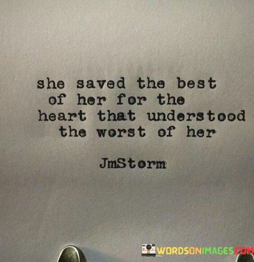 This quote beautifully expresses the concept of vulnerability and trust in a relationship. "She Saved The Best Of Her For The Heart That Understood The Worst Of Her" suggests that the woman reserved her deepest emotions, affection, and vulnerability for someone who truly understood and accepted her, even at her most vulnerable or flawed state.

The quote underscores the importance of finding a partner who can see past surface-level traits and embrace the entirety of her being, including the imperfections and struggles. It speaks to the idea that genuine intimacy and connection flourish when both individuals are willing to be open and authentic with each other.

In summary, the quote highlights the significance of emotional connection and understanding in a meaningful relationship. It emphasizes the idea that sharing the best parts of oneself is a privilege reserved for someone who has embraced and supported her through her worst moments. This mutual acceptance and vulnerability create a foundation for a deep and lasting connection between partners.