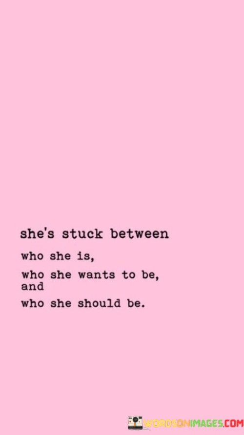 This quote poignantly captures the internal struggle and conflict experienced by a person torn between different versions of themselves. "She Stuck Between Who She Is" refers to the person's current identity, the aspects of their personality and life that have shaped them up to this point. "Who She Wants to Be" signifies the aspirations and desires they have for their future self, the person they hope to become or the goals they want to achieve. Lastly, "Who She Should Be" alludes to societal or external expectations that may pressure them to conform to certain roles or norms.

The quote highlights the tension and complexity of navigating these three aspects of identity. This internal conflict can lead to confusion, self-doubt, and a feeling of being torn between different paths. It showcases the challenges many individuals face in balancing authenticity, aspirations, and external expectations.

In conclusion, the quote emphasizes the struggle of self-discovery and personal growth. It encourages reflection on one's true desires and aspirations while acknowledging the societal pressures that can influence decision-making. Ultimately, finding a harmonious balance between these three identities is essential for living a fulfilling and authentic life.