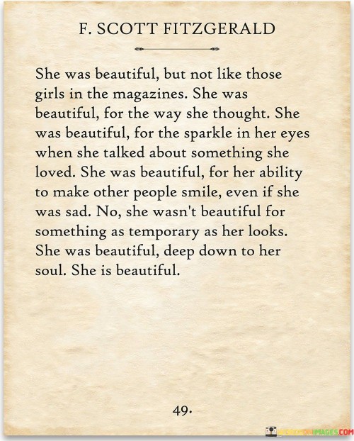 This heartfelt quote challenges conventional standards of beauty and celebrates the unique qualities that make a person truly beautiful. "She Was Beautiful But Not Like Those Girls in the Magazines" emphasizes that her beauty is not defined by societal ideals or external appearance. Instead, it highlights her inner beauty and individuality, which sets her apart from the standardized images portrayed in magazines.

The quote continues by describing her beauty as stemming from the way she thinks and the passion in her eyes when talking about something she loves. This showcases the power of her intellect and enthusiasm, which add depth and charm to her character. Moreover, her ability to bring smiles to others, even in moments of sadness, further amplifies her beauty through her kindness and empathy.

Overall, the quote celebrates a beauty that goes beyond surface-level aesthetics and focuses on the qualities that truly make a person shine. It reminds us that genuine beauty emanates from self-expression, passion, and the ability to bring joy to others. By highlighting these inner attributes, the quote encourages a more inclusive and empowering definition of beauty, one that embraces uniqueness and celebrates the beauty that resides within each individual.