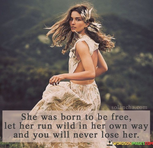 This quote celebrates the essence of a free-spirited woman and encourages embracing her individuality. "She Was Born To Be Free" suggests that her nature is inherently independent and unrestrained. It acknowledges that she flourishes when allowed to express her true self without being confined by societal norms or expectations.

"Let Her Run Wild In Her Own Way, And You Will Never Lose Her" emphasizes the importance of giving her the space and support to be herself fully. By allowing her to be authentic and follow her passions, she will remain connected and devoted to the relationship. Trying to control or stifle her spirit might lead to losing the essence of who she is.

Overall, the quote honors the spirit of freedom and uniqueness within a woman. It advocates for embracing her individuality, appreciating her independence, and recognizing that nurturing her true self will strengthen the bond between partners. By understanding and valuing her need for autonomy, one can create a deep and lasting connection with her.