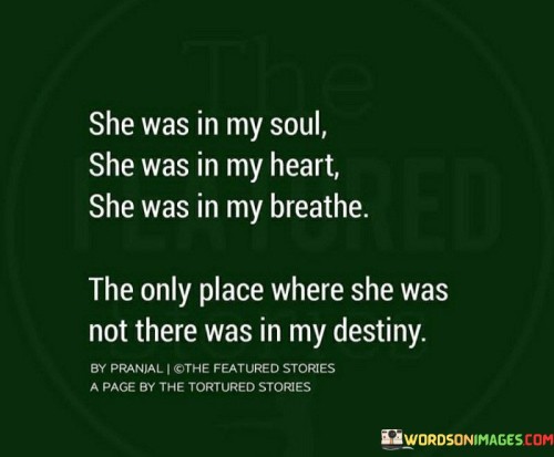 This quote beautifully expresses the profound impact someone had on the speaker's life and emotions. "She Was In My Soul, She Was In My Heart, She Was In My Breath" suggests an intense and all-encompassing love. The person had such a deep connection with the speaker that they felt their presence not only in their heart and soul but even in every breath they took. It signifies the depth of their emotional attachment and how this person became an integral part of their being.

The quote concludes with "The Only Place Where She Was Not There Was In My Destiny," indicating that despite the strong bond they shared, their future together didn't align or materialize. This person, who was so profoundly entwined in their present, didn't play a significant role in their future plans or life path. It speaks to the bittersweet nature of some relationships, where intense love doesn't necessarily translate into a shared future.

Overall, the quote captures the intensity and complexity of a deep connection between two people. It highlights the emotional depth of their relationship while also acknowledging that love doesn't always determine destiny. It conveys a mix of powerful emotions, from love and longing to acceptance and realization of the path ahead.