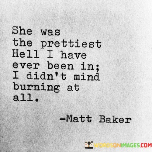 This quote portrays a unique perspective on a relationship that is both captivating and intense. "She Was The Prettiest Hell I Have Ever Been In" suggests that the person speaking is referring to their partner or someone they were involved with. The phrase "prettiest hell" indicates that despite the challenges and difficulties faced in the relationship, the person finds it alluring and captivating. It implies that there was something undeniably attractive and mesmerizing about this person, even if being with them might have been tumultuous or emotionally taxing.

The second part of the quote, "I Didn't Mind Burning At All," indicates that the person was willing to endure the ups and downs of the relationship, even if it meant going through difficult or painful experiences. They were so infatuated or drawn to this person that the hardships and sacrifices felt worthwhile, as if the intensity of the relationship overshadowed any negative consequences.

Overall, the quote paints a picture of a passionate and tumultuous relationship where the allure and magnetism of the person involved overshadowed any negative aspects. It reveals the complexity of emotions and the willingness to embrace the challenges that come with intense connections. It also hints at the idea that sometimes, people are drawn to the intensity of love, even if it means experiencing some form of emotional turmoil or "burning."