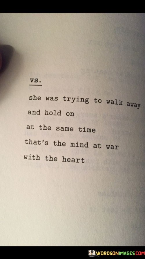 This quote encapsulates the internal struggle between logic and emotions in a woman torn between two conflicting decisions. "She Was Trying To Walk Away And Hold On At The Same Time" suggests that she is facing a difficult choice – part of her wants to distance herself from a situation or a person, while another part clings to the connection or attachment she has.

The quote further describes this inner turmoil as "the mind at war with the heart." This implies a battle between rationality and emotions, as her mind recognizes the need to move on for her well-being or personal growth, yet her heart feels the emotional pull of attachment or longing. This internal conflict can lead to a state of indecision and emotional turmoil, as she grapples with what course of action to take.

In summary, the quote delves into the struggle many people experience when confronted with challenging decisions involving emotions and reason. It portrays the tension between holding onto something familiar and the desire to walk away for personal growth. This internal conflict reflects the complexity of human emotions and decision-making, where the mind and heart often pull us in different directions.