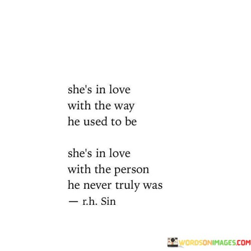 This poignant quote captures the complexity of emotions in a relationship where one person is holding onto memories of the past. "She's In Love With The Way He Used To Be" implies that the woman is still attached to the version of her partner from a previous time, perhaps when he exhibited qualities or behaviors that she found endearing or attractive. However, people change and evolve over time, and she may be holding onto an idealized image of him that no longer aligns with who he is in the present.

The quote continues with "She's In Love With The Person He Never Truly Was," indicating that the woman's perception of her partner might be built on illusions or wishful thinking. It's possible that he never embodied all the qualities she imagines or desires, and her feelings are rooted in an imaginary persona she created for him.

Overall, the quote delves into the complexities of love, memory, and perception. It reflects the tendency to romanticize the past and the struggle to let go of an idealized version of someone. It also highlights the importance of embracing the reality of the present and acknowledging that people change, which may lead to reassessing one's feelings and expectations in a relationship.