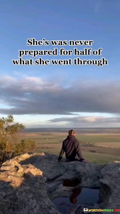 This quote speaks to the resilience and strength of a woman who faces numerous challenges and hardships without being fully prepared for them. "She Was Never Prepared For Half Of What She Went Through" suggests that life threw unexpected difficulties her way, catching her off guard and unprepared for the magnitude of these experiences. Despite not having all the answers or the foresight to anticipate what lay ahead, she endured and navigated through the obstacles.

The quote celebrates the woman's ability to face adversity with courage and determination, even when she didn't have all the resources or knowledge beforehand. It acknowledges that life's journey is often unpredictable, and people must find inner strength and adaptability to overcome the trials they encounter.

Overall, the quote emphasizes the resilience and tenacity of this woman in dealing with life's challenges. It reminds us that we don't always have control over what comes our way, but our ability to endure and persevere through the unknown is what defines our character and shapes our path. It also serves as an encouragement to face life's uncertainties with strength and courage, knowing that we can overcome even when we feel unprepared.