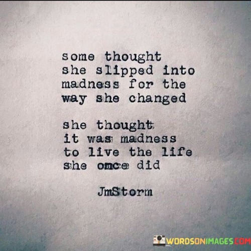 This quote portrays the perception of others towards a woman who undergoes significant personal growth and transformation. "Some Thought She Slipped into Madness For The Way She Changed" suggests that certain people around her might view her transformation as strange or irrational. They might struggle to comprehend the profound changes she goes through and label her as mad or unstable because her new path deviates from societal norms or their expectations.

However, the quote continues with "She Thought It Was Madness To Live The Life She Once Did," indicating that the woman herself recognizes the need for change and growth. To her, continuing to live her old life may have felt like madness – a sense of stagnation, unfulfillment, or conformity that she no longer wanted to be a part of. Her decision to embrace a different path may stem from a desire for personal fulfillment, authenticity, and alignment with her true self.

In essence, this quote underscores the contrast between external judgments and internal self-awareness. It highlights the courage and self-awareness of the woman to break away from societal expectations and choose a path that aligns with her values and aspirations, even if others perceive it as madness. It also speaks to the importance of self-discovery and personal growth in leading a meaningful and fulfilling life.