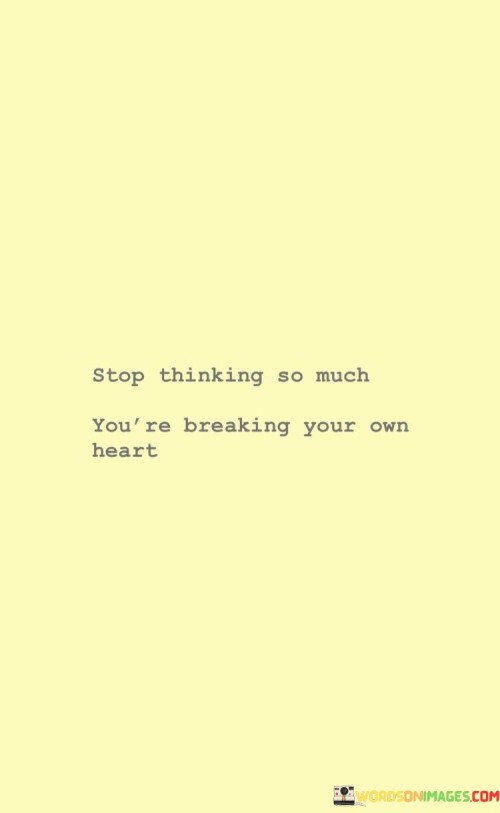 "Stop Thinking So Much You're Breaking Your Own Heart" is a powerful call to action, reminding us to avoid overthinking. It's like a caution sign on a winding road, telling you not to get stuck in your thoughts to the point of emotional harm.

This quote suggests that excessive overthinking can lead to self-inflicted emotional pain. When we dwell on things too much, we can create unnecessary stress and anxiety, which can be detrimental to our well-being. It's like constantly picking at a scab – you're causing more harm than good.

Instead, this quote encourages us to trust our instincts and find a balance between thinking and feeling. It's like taking a deep breath and letting go of the need to control every aspect of life. By heeding this advice, we can lead a more emotionally healthy and fulfilling existence, avoiding the self-imposed heartbreak that comes with excessive rumination.