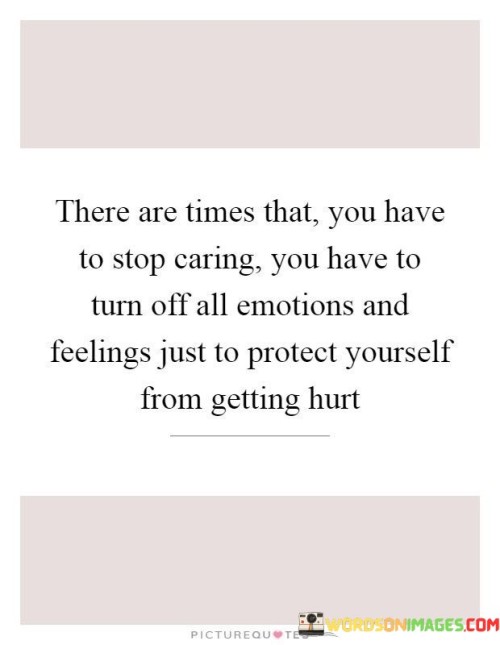 Taking a Break from Caring: Sometimes, there are moments when you need to stop caring deeply about something or someone. It's like giving your heart a little rest from feeling too much. This break can help you protect yourself from getting hurt if things don't go well.

Turning Off Emotions: Imagine you have a switch for your feelings. This quote suggests that, like turning off a light, you might need to "turn off" your emotions and feelings for a while. It's like creating a shield around your heart to avoid being hurt by negative experiences.

Self-Protection: Just like putting on armor to shield yourself from harm, taking a break from caring helps protect your emotions. It doesn't mean you stop caring forever, but it's a way to give yourself a little break when things are tough. It's about looking after your feelings and well-being.