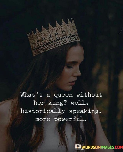 The phrase "What's a Queen Without Her King? Well, Historically Speaking, More Powerful" challenges the traditional notion that a queen's power is inherently dependent on her king's presence. Instead, it suggests that historical examples often show queens exerting significant influence and power even without their king's direct involvement.

In the context of history, some queens demonstrated exceptional leadership and governance, making crucial decisions and shaping the course of their kingdoms. Examples of such powerful queens include Elizabeth I of England, Cleopatra of Egypt, Catherine the Great of Russia, and many others. These queens ruled with strength, intelligence, and diplomacy, proving that they could be formidable leaders in their own right.

The phrase questions the assumption that a queen's role is merely a supportive one, subordinate to her king. It challenges the traditional gender roles and encourages a broader understanding of female leadership. By highlighting historical examples of powerful queens, it celebrates the capacity of women to lead and inspire.