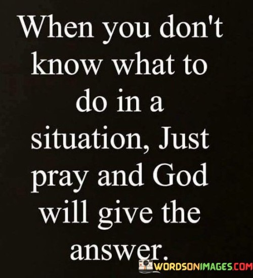 This quote emphasizes the role of prayer as a source of guidance and clarity in times of uncertainty or decision-making. It suggests that when individuals find themselves unsure of what to do in a particular situation, turning to prayer can provide them with answers and direction from God.

In essence, it encourages individuals to have faith in the power of prayer as a means of seeking divine wisdom and guidance, especially when faced with challenging decisions or circumstances.

Ultimately, this quote serves as a reminder of the belief that prayer can offer insight and solutions when individuals are unsure about the best course of action, reinforcing the idea that God can provide answers to those who seek them through prayer.