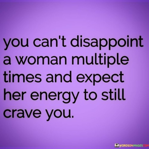 This straightforward statement emphasizes the consequences of repeatedly disappointing a woman in a relationship. It suggests that if someone consistently fails to meet a woman's expectations or hurts her, she will eventually lose interest and stop investing her energy in that person.

When someone repeatedly disappoints a woman, it can lead to feelings of hurt, betrayal, and a sense of being undervalued. Over time, these negative experiences can erode the emotional connection and trust that were once present in the relationship. As a result, the woman's energy and affection for that person are likely to wane.

The phrase serves as a reminder of the importance of treating women (or anyone) with respect, consideration, and empathy in a relationship. It emphasizes the need for open communication, accountability, and efforts to repair and rebuild trust when mistakes are made.