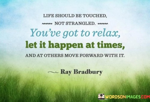 This quote emphasizes the importance of balance and adaptability in life. "Life should be touched, not strangled" implies that we should approach life with a gentle and open mindset, allowing experiences to unfold naturally. Strangling suggests trying to control or force outcomes, while touching signifies a more delicate interaction.

"You've got to relax, let it happen at times" encourages embracing moments of relaxation and surrender, recognizing that not everything needs intense effort or control. It suggests that some situations require patience and acceptance, allowing life to unfold without unnecessary stress or resistance.

"At others, move forward with it" acknowledges the need for action and determination in certain situations. It reminds us that while relaxation and acceptance are valuable, there are times when we must actively engage, take initiative, and move forward to shape our desired outcomes.