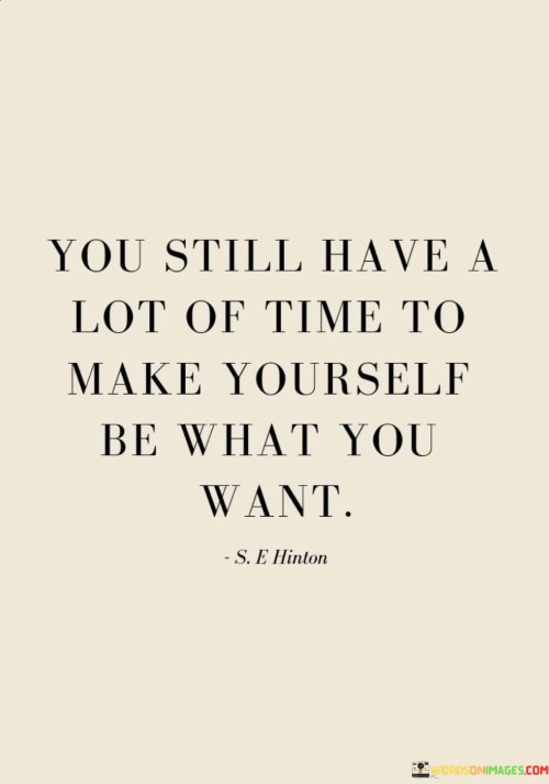 This quote reassures that there's ample time for personal growth and transformation. "You still have a lot of time" emphasizes the notion that time is not scarce, offering room for progress and change. It carries a message of hope, reminding us that our journey is ongoing.

"Make yourself be what you want" underscores the power of self-determination. It highlights the role of personal agency in shaping our identity and achievements. By actively working towards becoming who we aspire to be, we can align our actions, choices, and efforts with our goals.

The quote encourages self-development and self-empowerment. It implies that despite past experiences or current circumstances, we possess the capacity to mold ourselves into the version we desire. Through continuous learning, self-reflection, and intentional actions, we can shape our character and accomplishments over time. It's a call to embrace the journey of self-improvement and to recognize that our potential is not confined by the past.