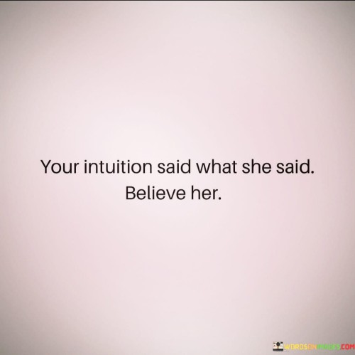 This straightforward statement emphasizes the importance of trusting and believing in one's intuition. Intuition refers to the ability to understand or know something instinctively, without the need for conscious reasoning. It is often described as a gut feeling or inner knowing.

The phrase suggests that when your intuition speaks to you, it is essential to pay attention and trust what it's telling you. Intuition can act as a valuable guide in decision-making, relationships, and various aspects of life. It may alert you to potential dangers, steer you towards the right path, or reveal insights that your rational mind might not grasp immediately.

Believing and acting on your intuition can help you make informed choices and lead a more authentic and fulfilling life. It encourages you to listen to your inner voice, trust your instincts, and have confidence in your ability to discern what is right for you.