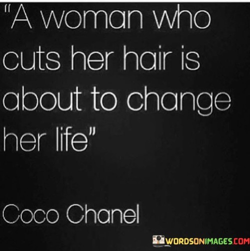 This famous quote, attributed to the fashion icon Coco Chanel, signifies the transformative power of a haircut for women. It suggests that cutting one's hair symbolizes a significant shift or new beginning in a woman's life.

"A Woman Who Cuts Her Hair" refers to the act of deliberately changing one's hairstyle by getting a haircut. It represents a conscious decision to let go of the old and embrace something new.

"Is About to Change Her Life" implies that the decision to cut one's hair is often associated with a desire for change, growth, or personal transformation. It may be an indicator of a fresh start or a bold step towards self-reinvention.