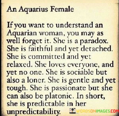 This description captures the enigmatic and complex nature of an Aquarius woman. She defies easy categorization and embraces contradictions. Her loyalty to her beliefs and principles can be unwavering, but she maintains an independent and detached demeanor. While she values her connections with others, she also cherishes her moments of solitude and introspection.

Her gentle and caring nature coexists with a resilient and strong-willed spirit. She can be deeply passionate about causes and people, yet she can also approach relationships with a sense of detachment. In her friendships and romantic pursuits, she may value companionship and intellectual connection over intense emotional attachments.

In conclusion, an Aquarius woman embodies an intriguing blend of qualities, making her a captivating and mysterious individual. Her unique traits and unpredictable nature add to her allure, making her someone who leaves a lasting impression on those who encounter her. Understanding her may be a challenge, but embracing her complexities can lead to a rich and rewarding relationship or friendship.