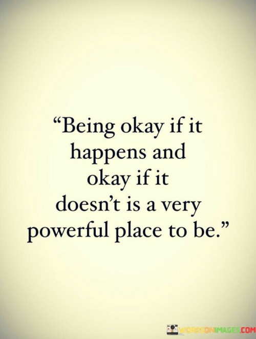 The quote signifies a state of emotional equilibrium. "Being okay" reflects acceptance. "If it happens and doesn't" alludes to the unpredictability of outcomes. The quote conveys the strength in being content regardless of the result.

The quote underscores the significance of emotional resilience. It highlights the power of embracing uncertainty with grace. "A very powerful place to be" suggests the resilience of individuals who can maintain composure, irrespective of outcomes.

In essence, the quote speaks to the strength of a positive mindset. It emphasizes the ability to adapt and find contentment in any situation. The quote reflects the resilience and mental fortitude required to navigate life's uncertainties with grace and poise.