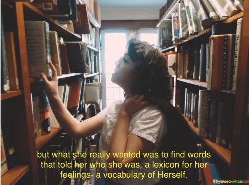 This introspective and thought-provoking sentence reflects a desire for self-discovery and self-expression through language and words.

"But What She Really Wanted Was To Find Words That Told Her Who She Was" conveys the longing for a deeper understanding of oneself, seeking words that capture and define one's identity and essence.

"A Lexicon for Her Feelings" refers to a collection of words that can accurately express and articulate her emotions and experiences. A Vocabulary of Herself" suggests the quest for a unique set of words that can encapsulate her thoughts, beliefs, desires, and innermost being.