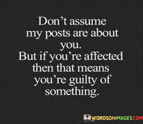 This quote reflects the caution against presumption and self-reflection in the context of social media posts. It implies that assuming a post is about oneself is unwarranted, but feeling affected might indicate a guilty conscience. The first part, "Don't Assume My Posts Are About You," warns against jumping to conclusions based on content shared online.

The subsequent part, "But If You're Affected Then That Means You're Guilty of Something," suggests that if someone feels targeted by a post, it might signify an unresolved issue within themselves. This segment emphasizes self-awareness and personal reflection.

The quote ultimately emphasizes the complexity of perception and self-awareness. It prompts individuals to introspect if something resonates, encouraging growth and understanding. It also highlights the intricacies of online communication and the interpretations it can evoke.