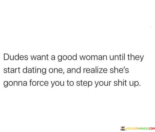 This statement humorously highlights a common scenario where some men may initially desire a good woman, but once they are in a relationship with her, they realize that she expects them to improve and be more responsible.

"Dudes Want a Good Woman Until They Start Dating One" suggests that men may be attracted to the idea of being with a woman who is kind, caring, and responsible.

"And Realize She's Gonna Force You to Step Up" implies that when in a relationship with a good woman, she may challenge her partner to be more accountable, mature, and committed. This can involve encouraging him to take on more responsibilities and become a better version of himself.