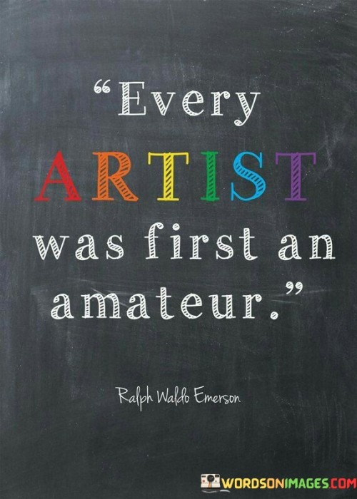 The quote suggests that all accomplished artists began their journey as beginners. It implies that expertise is developed over time through practice and learning. This perspective underscores the importance of embracing the learning process and starting from a place of inexperience.

In essence, the quote highlights the progression from novice to mastery. It implies that even the most skilled artists had to begin as amateurs and build their skills gradually. The quote encourages individuals to not be discouraged by their initial level of skill.

Ultimately, the quote serves as a reminder of the potential for growth and development. It emphasizes that everyone starts with limited knowledge and ability, but through dedication and practice, they can achieve mastery. By acknowledging that expertise is a result of continuous learning, individuals can approach their creative pursuits with patience and perseverance.