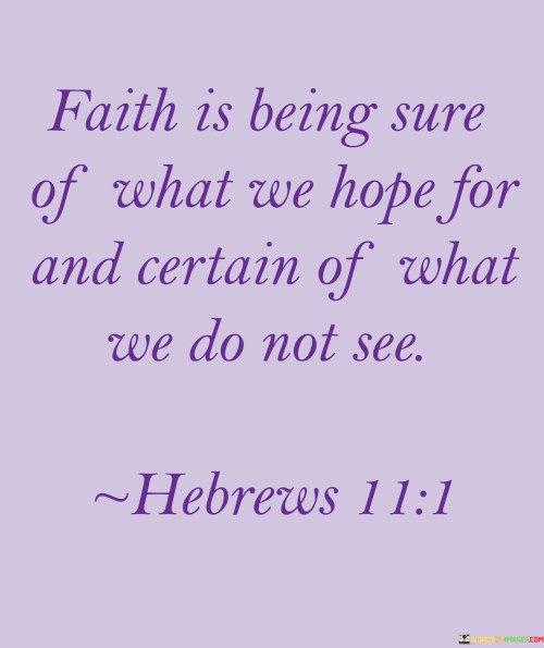 This quote is a concise definition of faith, emphasizing two key aspects:

Being Sure of What We Hope For: Faith involves a strong sense of assurance and confidence in things we hope for. It implies trust in a positive outcome even when there's no concrete evidence or visible proof.

Certain of What We Do Not See: Faith also encompasses a deep conviction in things that are not immediately visible or apparent. It's about believing in the unseen, the spiritual, or the intangible aspects of life.

In essence, this quote highlights that faith is not based solely on empirical evidence or tangible proof but is rooted in a profound belief and trust in something beyond the physical realm. It serves as a reminder that faith can provide strength and guidance in times of uncertainty, helping individuals persevere through challenges and uncertainties with hope and confidence.