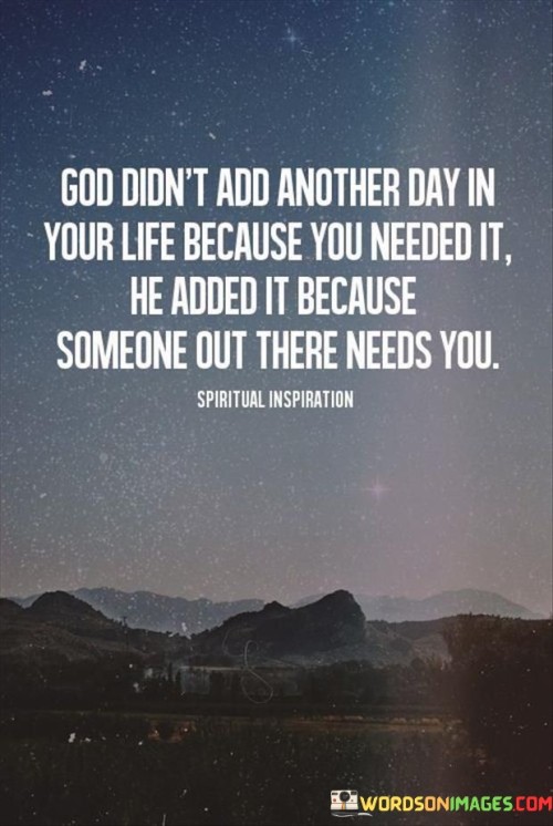 This quote reflects the idea that each day we are given is not just for our own benefit but also to fulfill a purpose in the lives of others. It implies that God extends our time on Earth because there are people who rely on our presence, support, or contributions.

In essence, the quote encourages individuals to recognize the value of their existence and the potential impact they can have on others. It suggests that our lives are interconnected, and even a single day can make a difference in someone else's life.

Overall, this quote serves as a reminder of the importance of selflessness and the idea that our actions and presence can be a source of hope, inspiration, or help to someone in need. It encourages individuals to live their lives with a sense of purpose and responsibility toward others.