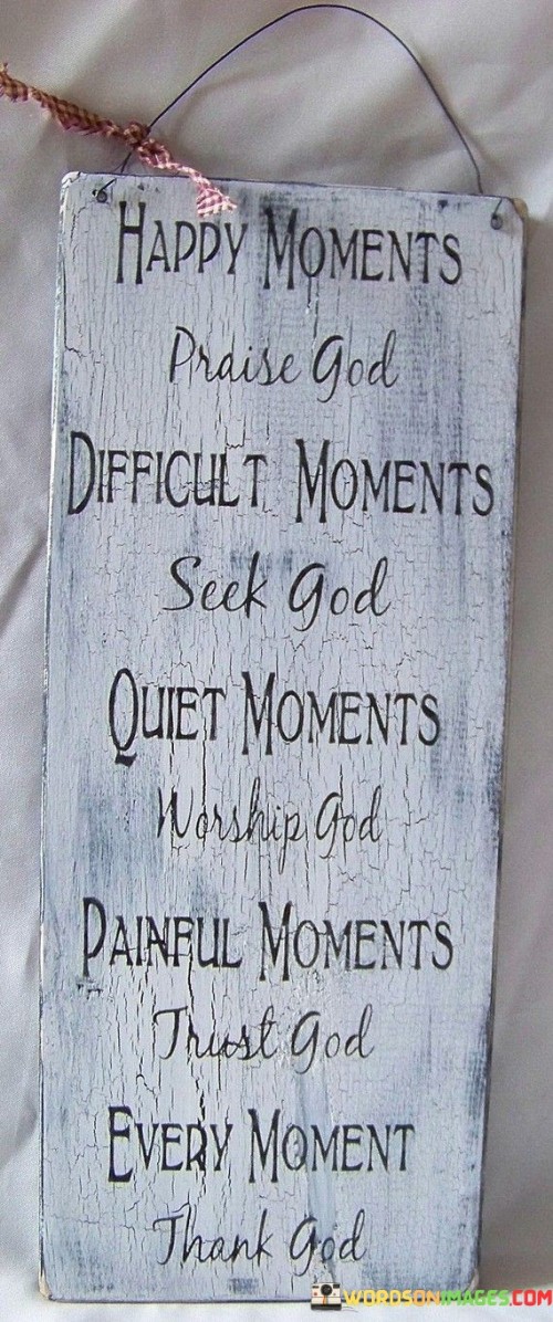 This quote reflects a perspective on life that centers around faith and the relationship with God. It suggests that in different moments and situations, whether they are happy, difficult, quiet, or painful, turning to God through praise, seeking, worship, trust, and thankfulness can be a source of strength, solace, and guidance.

Happy Moments - Praise God: In times of joy and celebration, the quote encourages us to acknowledge and express gratitude to God for the blessings and happiness in our lives. It's a reminder that our happiness is a gift from a higher power.

Difficult Moments - Seek God: When facing challenges or hardships, seeking God implies turning to Him for guidance, strength, and solutions. It's a reminder that we are not alone in our struggles and can find support in our faith.

Quiet Moments - Worship God: During moments of stillness and reflection, the quote encourages us to worship God. It suggests that in the peace of solitude, we can deepen our spiritual connection and find a sense of purpose and meaning.

Painful Moments - Trust God: In times of pain and suffering, trusting God signifies placing our faith in His plan, even when we may not understand the reasons behind our difficulties. It's an affirmation that God is with us in our suffering.

Every Moment - Thank God: The quote emphasizes the importance of gratitude in daily life. Regardless of our circumstances, expressing thanks to God is a way to recognize the abundance of blessings, both big and small, that we receive each day.

Overall, this quote encapsulates a holistic approach to life, where faith and a relationship with God are integrated into every aspect, helping individuals navigate the various moments and challenges they encounter.