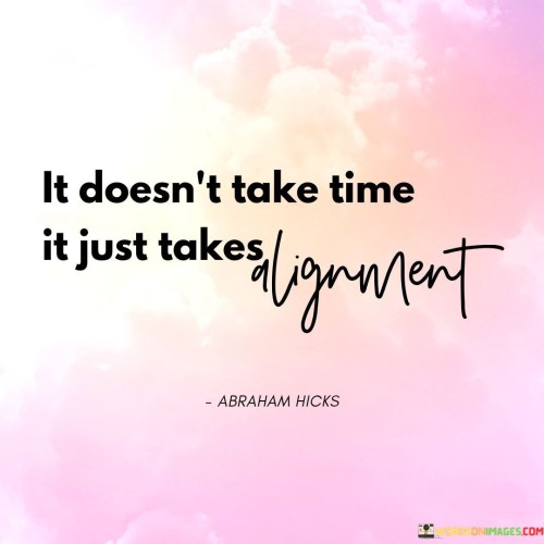 This quote conveys the idea that achieving a goal doesn't necessarily require a lengthy duration, but rather a harmonious alignment of factors. "It Doesn't Take Time" challenges the notion of a time-based process. "It Just Takes Alignment" emphasizes that success can be swiftly achieved when the right elements come together seamlessly.

The quote emphasizes the importance of synergy. "It Doesn't Take Time" suggests that timing alone isn't the key factor. "It Just Takes Alignment" highlights the significance of elements working in concert. It underscores the efficiency of achieving desired outcomes when all necessary components are in harmony.

Ultimately, the quote encourages the pursuit of congruence and coordination. "It Doesn't Take Time" dispels the myth of time as the primary factor. "It Just Takes Alignment" motivates us to focus on ensuring that all the necessary pieces fit together seamlessly, thereby enabling us to accomplish our objectives efficiently and effectively.