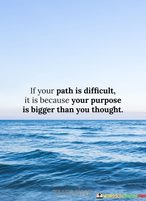 This quote emphasizes the correlation between the challenges one faces and the significance of their life's purpose. It suggests that a difficult path often indicates that one's purpose transcends personal limitations, requiring them to overcome obstacles to fulfill a larger mission.

The quote underscores the idea that meaningful endeavors are rarely easy. When a purpose is substantial, it tends to stretch an individual's abilities and demand perseverance. The difficulties encountered become tests of commitment and determination on the journey toward a greater goal.

Furthermore, the quote encourages a shift in perspective towards challenges. Instead of viewing obstacles solely as hardships, they can be seen as indicators of the depth and significance of one's purpose. It highlights the potential for personal growth and the fulfillment that arises from tackling daunting tasks in pursuit of a purpose that extends beyond oneself.