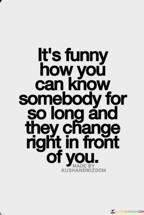 In just a few words, this quote encapsulates the profound and sometimes perplexing nature of human relationships. Over time, as we forge connections with people, we often assume a sense of familiarity and constancy. However, life's dynamic nature can lead to unforeseen changes. The first part of the quote, "It's Funny How You Can Know Somebody For So Long," highlights the depth of these connections, emphasizing the duration of the bond and the shared experiences.

As the quote continues with "And They Change," it points out the inevitable transformations that individuals undergo. People evolve due to various factors—personal growth, external influences, or life circumstances. This change might be gradual, almost imperceptible, until one day, the familiar traits we once recognized in someone start shifting. This element of change reminds us of the complexity and fluidity of human identity.

The concluding part of the quote, "Right in Front of You," delivers a poignant observation about perception. The change that occurs might not be hidden; rather, it might unfold before our very eyes. This can be disorienting or even challenging to accept, as we grapple with reconciling the evolving person before us with the image we held of them. Ultimately, the quote encapsulates the bittersweet truth that even the closest relationships are subject to transformation, a reality that urges us to embrace the journey of understanding and adapting to those changes.