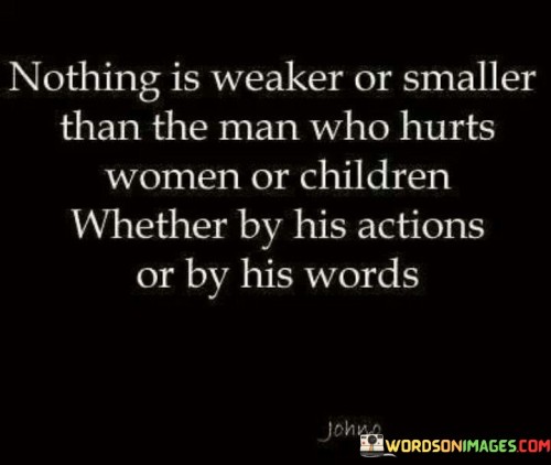 This impactful statement condemns and emphasizes the profound weakness of individuals who perpetrate harm against women or children. It underscores the abhorrent nature of such actions or words and the lack of strength and integrity displayed by those who engage in such behavior.

The phrase highlights the vulnerability of women and children, who deserve protection, respect, and care from those who hold power over them.

By emphasizing the weakness and smallness of those who hurt the vulnerable, the statement sends a powerful message of accountability and condemnation for such harmful actions or speech.