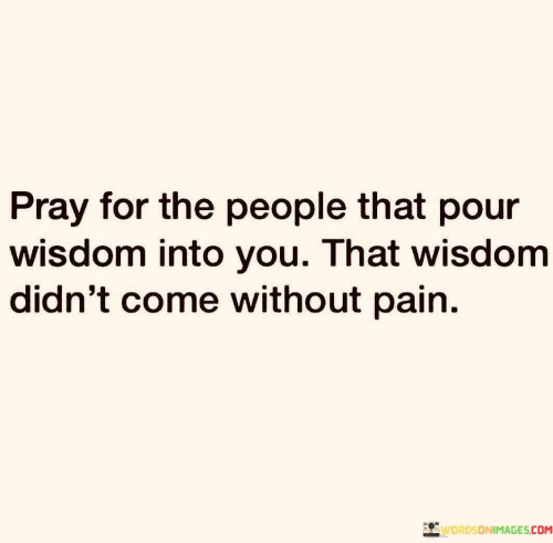 The quote suggests acknowledging the effort and experiences of those who share wisdom. It implies that wisdom is often gained through personal struggles and challenges. This perspective underscores the importance of empathy and gratitude for those who contribute to one's growth.

In essence, the quote highlights the connection between wisdom and personal experiences. It implies that individuals who share their wisdom have likely endured hardships to acquire that knowledge. The quote encourages a compassionate and appreciative approach to those who offer guidance.

Ultimately, the quote serves as a reminder of the value of understanding the sources of wisdom. It emphasizes that wisdom is often cultivated through overcoming difficulties. By recognizing the sacrifices and experiences behind the wisdom shared, individuals can show respect and gratitude for those who contribute to their personal development.