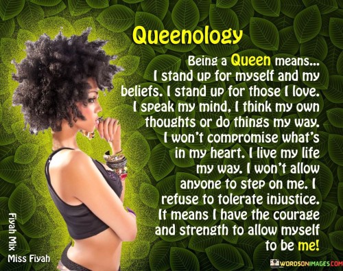 This powerful expression of Queenology outlines the defining characteristics of what it means to embody the spirit of a queen. It emphasizes self-empowerment, self-expression, and the courage to assert one's individuality and values.

As a queen, standing up for oneself and one's beliefs is a reflection of inner strength and confidence. It involves advocating for what is right and not being afraid to voice opinions or take a stand when necessary.

A queen's love is fierce and protective, inspiring her to stand up for those she cares about, supporting and defending them with unwavering loyalty. The ability to speak one's mind and think independently is a testament to a queen's intelligence and autonomy.