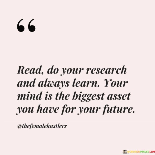 The quote emphasizes the importance of continuous learning and intellectual curiosity. It implies that reading, conducting research, and seeking knowledge are essential practices. This perspective underscores the value of a well-informed mind in shaping one's future success.

In essence, the quote highlights the correlation between knowledge and personal growth. It implies that actively engaging in learning through reading and research empowers individuals with information. The quote encourages individuals to view their minds as powerful tools for shaping their destinies.

Ultimately, the quote serves as a reminder of the significance of investing in one's intellectual capacity. It emphasizes that the pursuit of knowledge and constant learning can significantly impact future achievements. By nurturing a curious and informed mind, individuals can enhance their decision-making abilities and better navigate the complexities of the future.