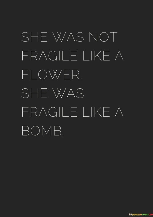 This impactful statement draws a striking comparison between the fragility of a woman and the potential power and danger she may possess, akin to that of a bomb. It challenges the notion of women being delicate and gentle like flowers, suggesting that some women may have a hidden strength and explosive potential.

The phrase highlights the complexity and depth of a woman's character, recognizing that she can be both vulnerable and resilient. Like a bomb, she may carry a powerful force within her, capable of creating significant impact or change when triggered.

The analogy may also indicate that a woman's strength lies not in her physical fragility but in her emotional and mental resilience. Despite appearing delicate on the surface, she may have an inner strength that can withstand challenges and adversities.