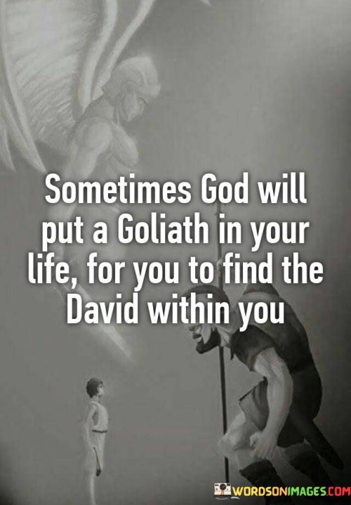 The quote "Sometimes God Will Put A Goliath In Your Life For You to find the David within you" underscores the idea that challenges and adversities are not meant to defeat us but to bring out our hidden strengths and resilience. In the biblical story of David and Goliath, David, a young shepherd, defeated the giant warrior Goliath with a single stone. This victory symbolizes the triumph of determination and faith over seemingly insurmountable obstacles.

In our lives, challenges can serve as opportunities for personal growth and self-discovery. When faced with a "Goliath," whether it's a difficult situation, a daunting task, or a personal struggle, we often find strength and courage we didn't know we possessed. These challenges push us to tap into our inner resources, just as David did when he faced Goliath.

Ultimately, this quote reminds us that even in our most challenging moments, we have the potential to rise above adversity, discover our inner "David," and overcome obstacles with faith and determination. It encourages us to embrace challenges as opportunities for growth and transformation on our life's journey.