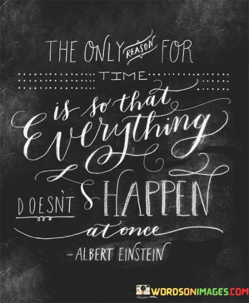 This quote offers a perspective on the purpose of time and its role in creating order. "The Only Reason For Time" suggests that time serves a specific function. "Is So That Everything Doesn't Happen at Once" highlights its role in preventing chaos by allowing events to unfold sequentially, providing structure and enabling comprehension in our experiences.

"The Only Reason For Time" emphasizes its singular purpose. "Is So That Everything Doesn't Happen at Once" clarifies that time's function is to space out occurrences, making them manageable. This concept implies that time serves as a fundamental organizing principle, enabling us to navigate life's complexities.

The quote reflects the notion of temporal order. "The Only Reason For Time" points to its underlying purpose. "Is So That Everything Doesn't Happen at Once" conveys a sense of balance and rhythm, illustrating how time's passage allows us to grasp and make sense of life's events, avoiding overwhelming simultaneity.