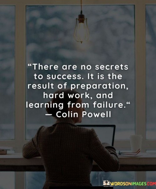 This quote dispels the notion of hidden shortcuts to success and instead attributes it to a combination of factors. It suggests that success emerges from diligent preparation, dedicated hard work, and the ability to derive lessons from failures.

The quote underscores the importance of effort and readiness. Success isn't a mysterious formula; it's the outcome of deliberate planning and consistent effort over time. It emphasizes that success doesn't happen by chance but is cultivated through intentional actions.

Furthermore, the quote highlights the value of resilience and adaptability. Failure is an inevitable part of any journey, but the ability to extract insights from setbacks fuels growth and eventual triumph. This perspective encourages individuals to view failures as stepping stones and a source of valuable experience on the path to success.