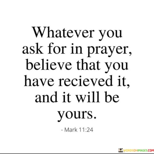 This quote encapsulates the essence of faith and belief in the power of prayer. It emphasizes that when you pray, you should have unwavering faith that your request will be granted, and it will manifest in your life.

The quote encourages individuals to approach prayer with a strong sense of belief, as this belief is seen as a catalyst for the realization of their desires and needs. It implies that faith is a key element in the effectiveness of prayer and that doubting or wavering in one's belief can hinder the fulfillment of their requests.

In essence, this quote serves as a reminder of the potent connection between faith and prayer, suggesting that a steadfast belief in the outcomes of your prayers can bring about the desired results, reinforcing the idea that the power of positive thinking and faith can shape one's reality.