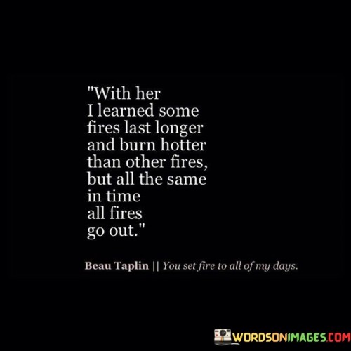 This quote reflects on the varying intensity and duration of emotions and relationships. It suggests that while some passions are intense and enduring, ultimately, all feelings come to an end. In the first part, "With Her I Learned Some Fires Last Longer and Burn Hotter Than Other Fires," the quote acknowledges the diversity of emotional experiences and the differing levels of intensity.

The second part, "But All the Same, in This All Fires Go Out," brings attention to the universal truth that even the most intense emotions or relationships eventually fade. This segment underscores the impermanence of all things.

The quote underscores the transient nature of emotions and relationships. It speaks to the human experience of encountering both powerful and fleeting connections. It may also suggest the importance of cherishing moments while they last, acknowledging that all things evolve and transform over time.