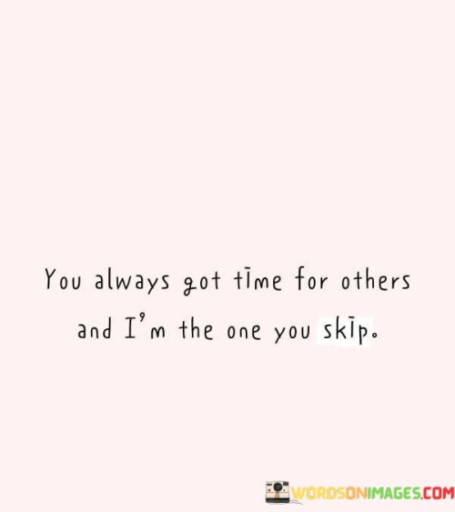 This quote reflects the feeling of being neglected or overlooked in a relationship where someone consistently makes time for others but not for you. It expresses the frustration of not receiving the same attention and care. The first part, "You Always Have Time for Others," points out the contrasting behavior in giving time to others.

The second part, "And I'm the One You Skip," highlights the sense of being disregarded or marginalized in the midst of this unequal attention. This part underscores the emotional impact of feeling less valued.

The quote ultimately speaks to the imbalance and emotional toll such behavior can have on an individual. It may serve as a reminder to address communication and prioritize equitable treatment in relationships, promoting a more inclusive and considerate dynamic.