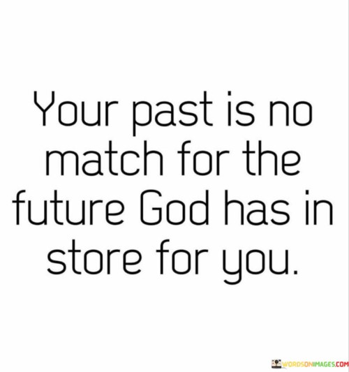 This quote emphasizes the limitless potential of the future compared to the constraints of one's past. It suggests that no matter the difficulties or mistakes in your history, the opportunities and blessings orchestrated by a higher power are boundless. It encourages individuals to focus on their aspirations and faith in a brighter tomorrow.

The first paragraph underscores the idea that your past should not define or limit your future. It acknowledges that everyone has made mistakes or faced challenges in their past, but these experiences need not hinder the remarkable possibilities that await in the future. The quote implies that a divine plan or destiny awaits, and it surpasses any negative experiences or regrets from your past.

The final paragraph encapsulates the message of hope and trust in a higher power. It suggests that God or fate has incredible blessings and opportunities in store for you, provided you embrace the future with optimism and faith. This quote inspires individuals to let go of the baggage of their past and look forward to a future filled with promise and potential.