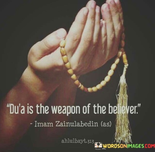 This quote highlights the significance of prayer (du'a) in the life of a believer. It characterizes prayer as a powerful tool or weapon that individuals of faith can employ to seek guidance, support, and assistance from a higher power.

The quote emphasizes that prayer is not merely a religious ritual but a means of connecting with a divine source for strength and guidance in times of need. It suggests that through prayer, believers can find solace, resilience, and solutions to their challenges.

In essence, this quote underscores the profound belief that prayer is a formidable instrument that empowers believers to face life's trials and tribulations with faith and trust in a higher purpose. It signifies the importance of maintaining a strong spiritual connection as a source of strength and resolve.